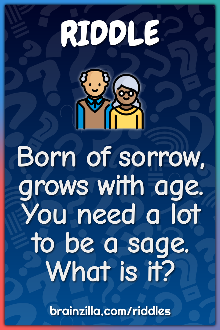 Born of sorrow, grows with age,  You need a lot to be a sage. What is...