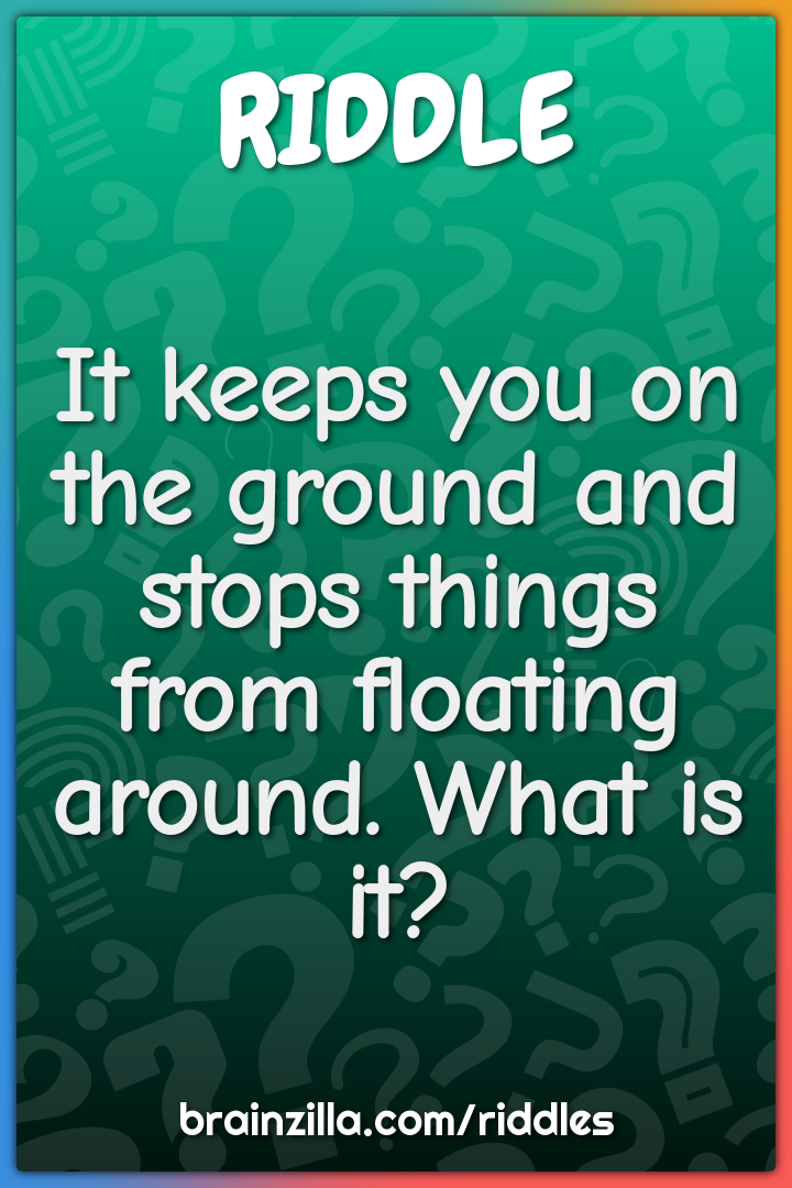 It keeps you on the ground and stops things from floating around. What...