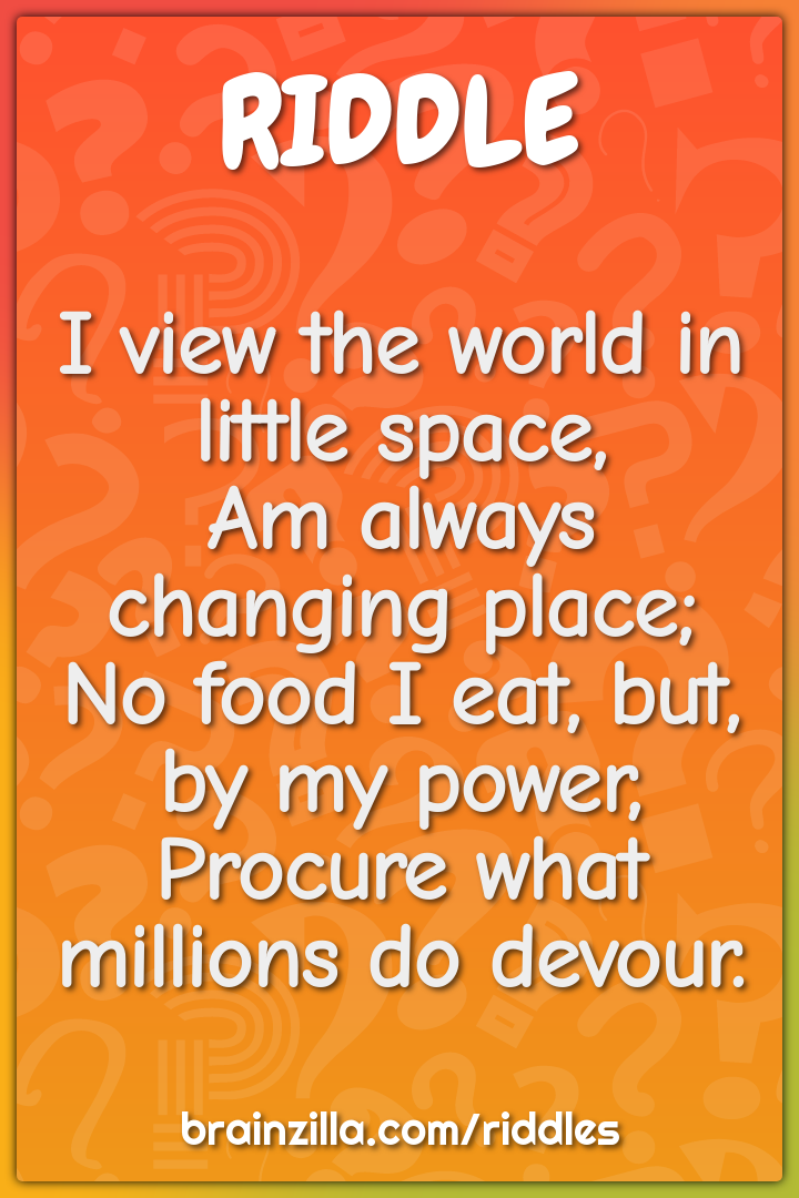 I view the world in little space,  Am always changing place;  No food...