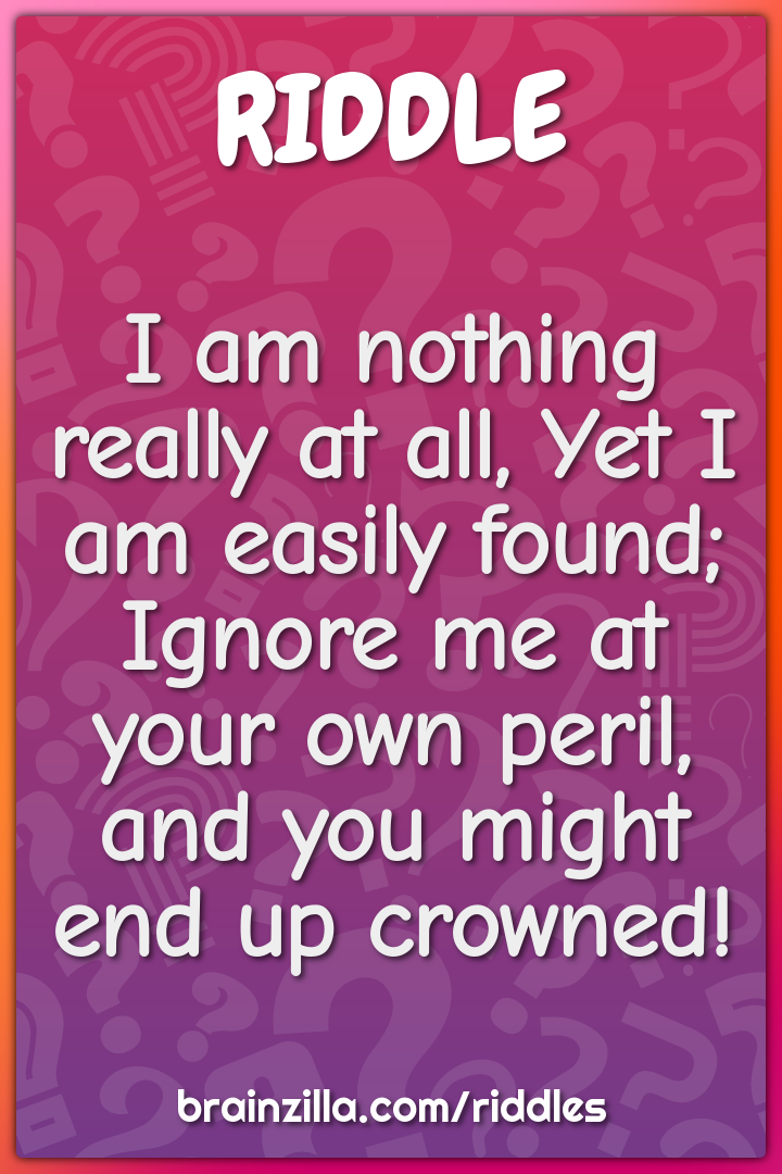 I am nothing really at all, Yet I am easily found;  Ignore me at your...