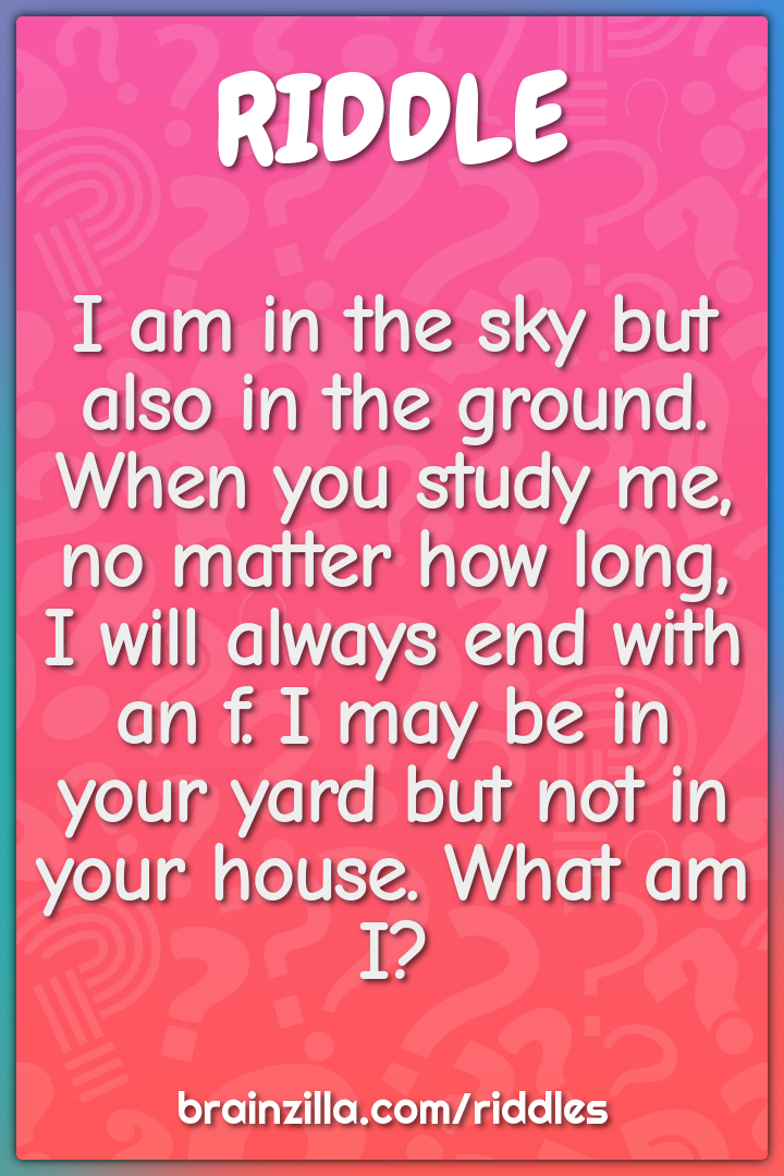 I am in the sky but also in the ground. When you study me, no matter...