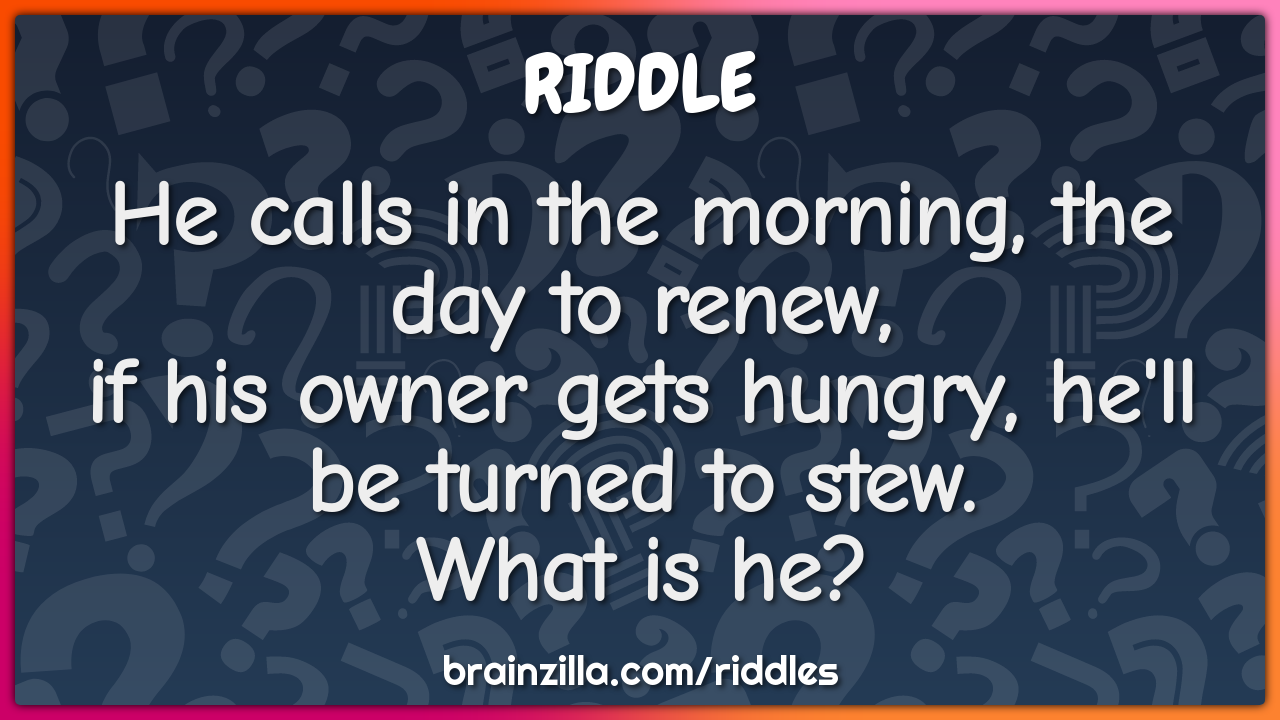 He calls in the morning, the day to renew,  if his owner gets hungry,...