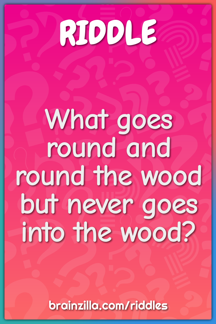 What goes round and round the wood but never goes into the wood?