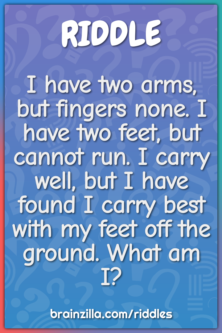 I have two arms, but fingers none. I have two feet, but cannot run. I...