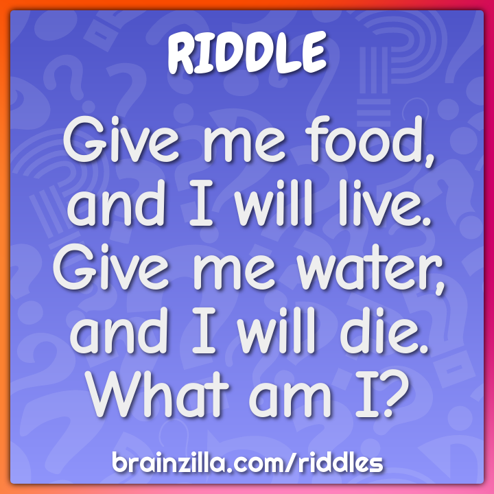 Give me food, and I will live. Give me water, and I will die. What am...
