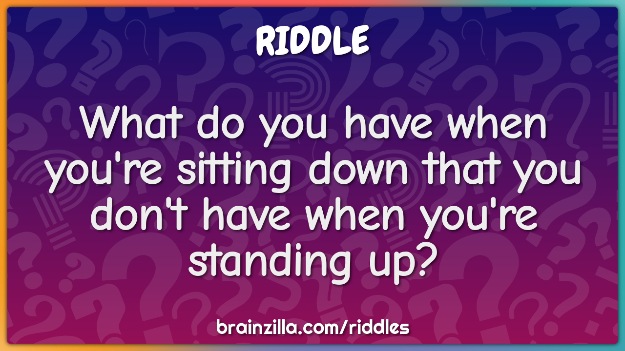 What do you have when you're sitting down that you don't have when...