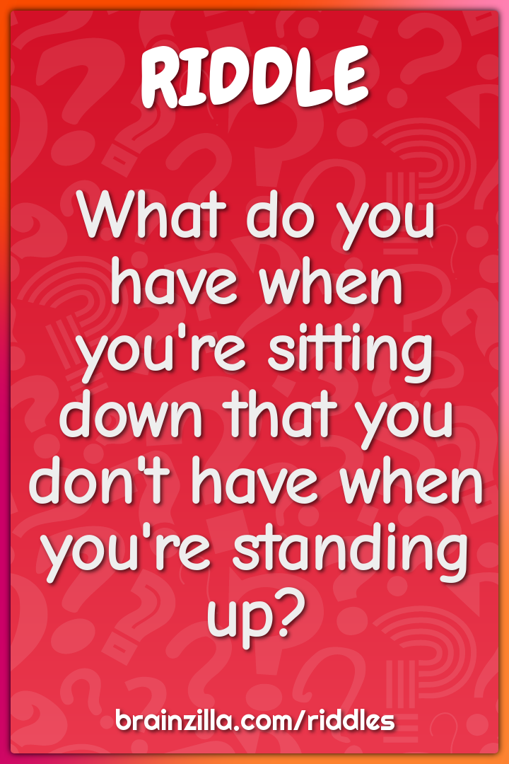 What do you have when you're sitting down that you don't have when...