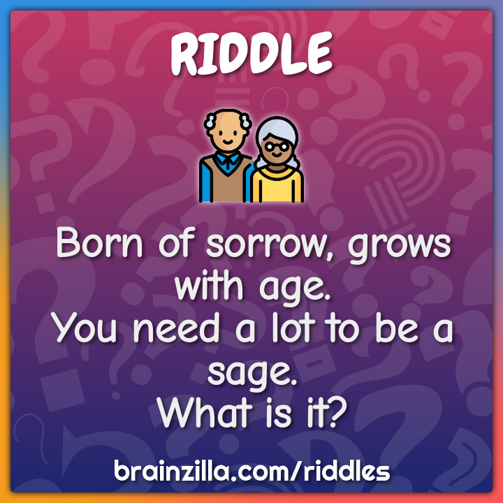 Born of sorrow, grows with age,  You need a lot to be a sage. What is...