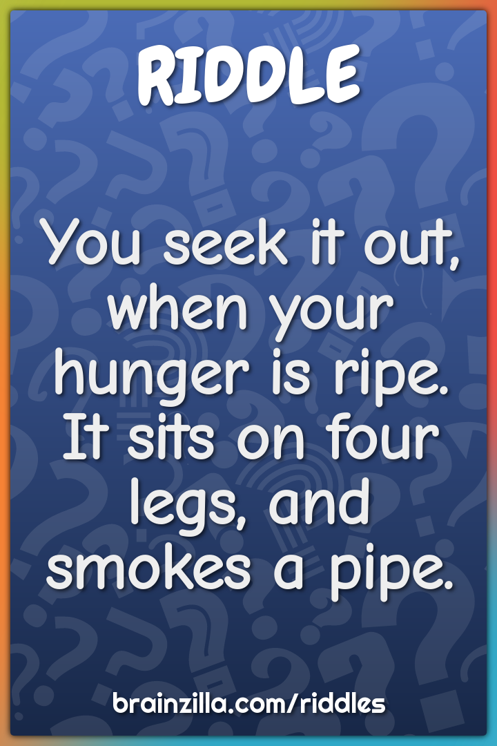 You seek it out, when your hunger is ripe.  It sits on four legs, and...