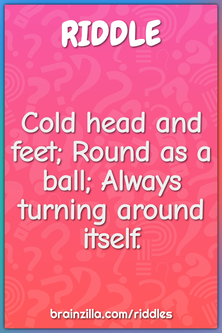 Cold head and feet; Round as a ball; Always turning around itself.