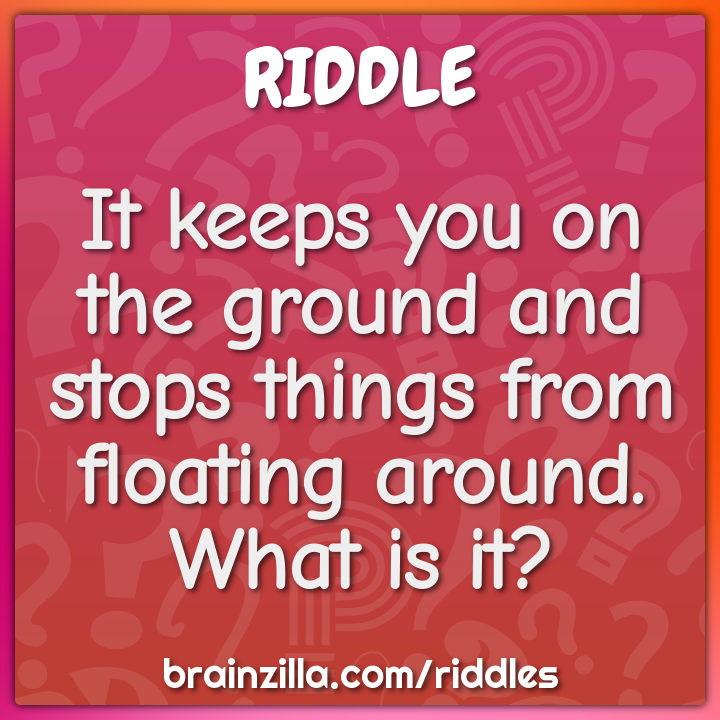 It keeps you on the ground and stops things from floating around. What...