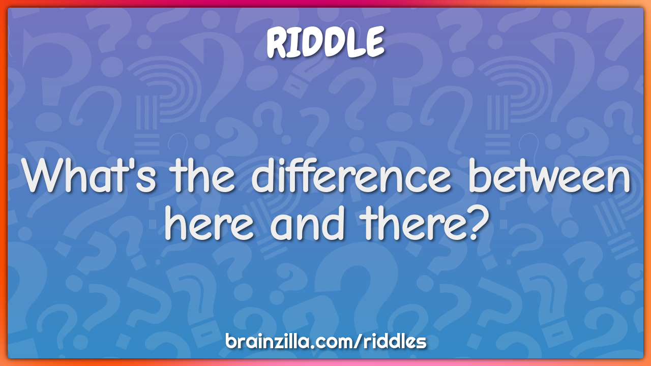What's the difference between here and there?