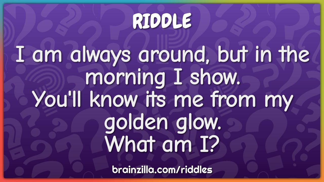 I am always around, but in the morning I show.  You'll know its me...