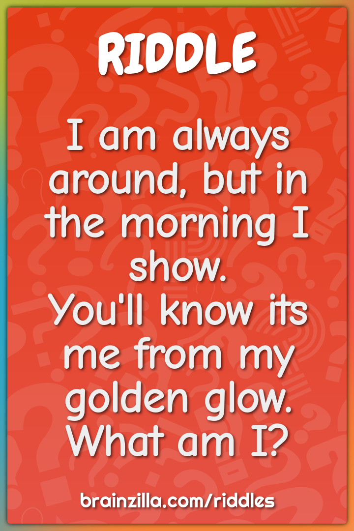 I am always around, but in the morning I show.  You'll know its me...