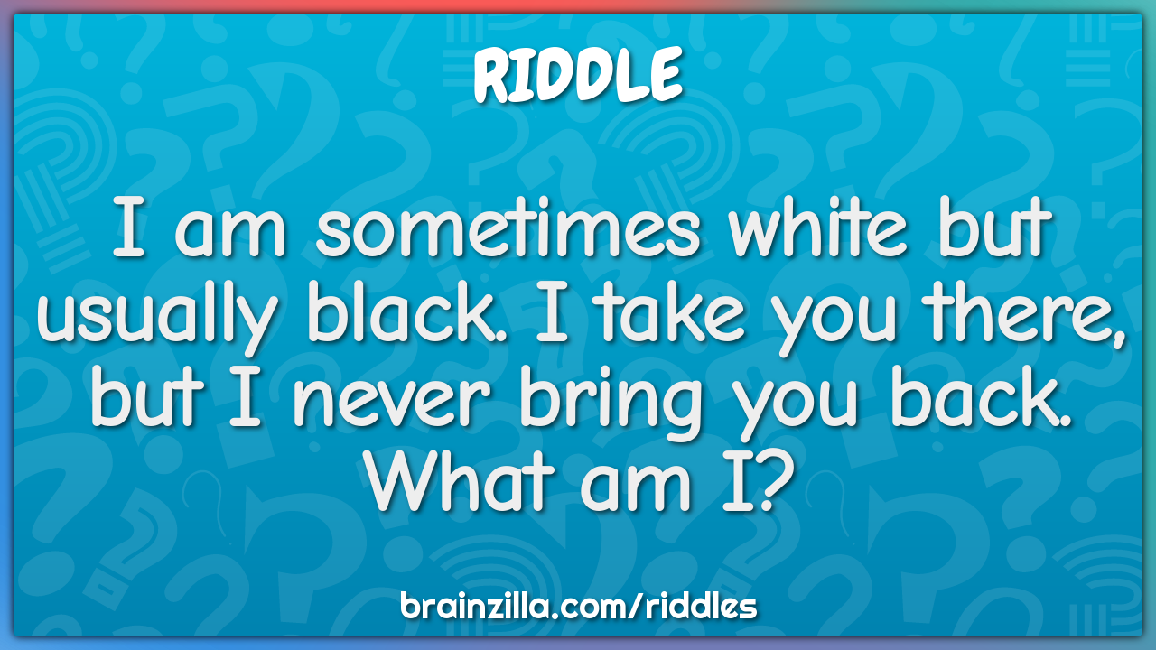 I am sometimes white but usually black. I take you there, but I never...