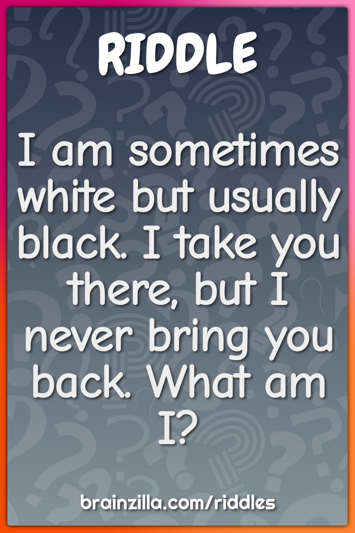 I am sometimes white but usually black. I take you there, but I never...