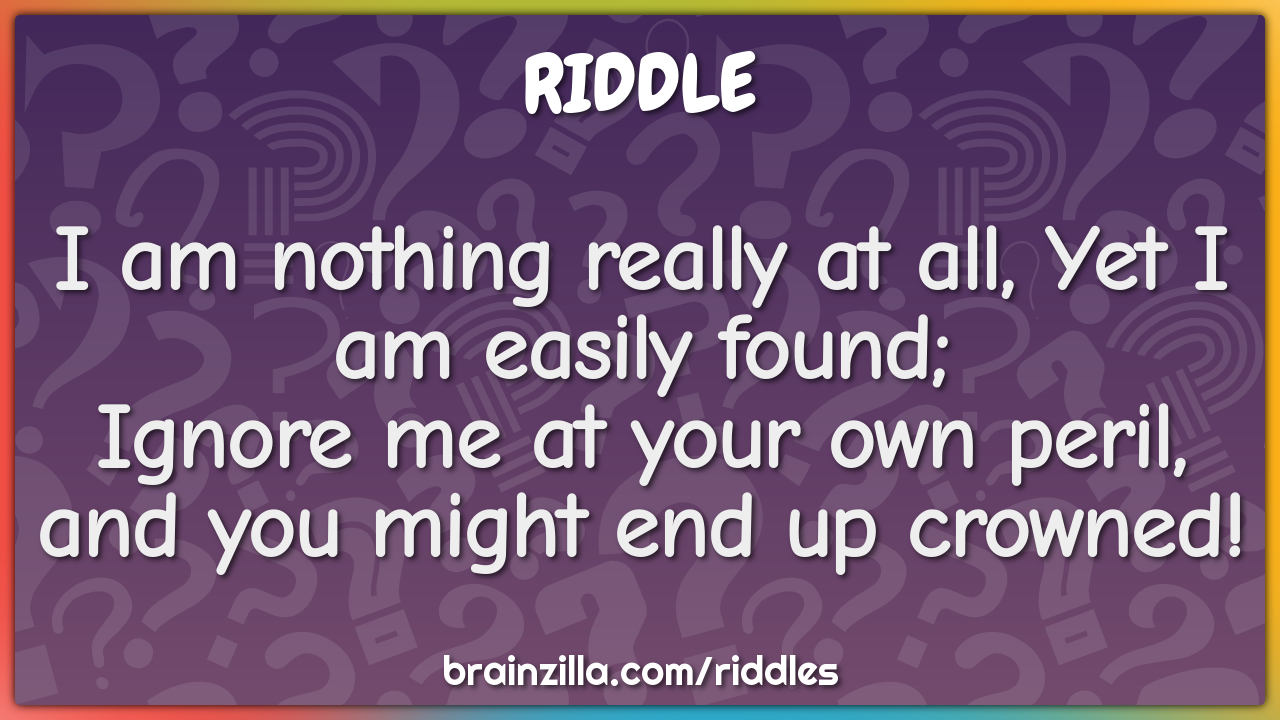 I am nothing really at all, Yet I am easily found;  Ignore me at your...