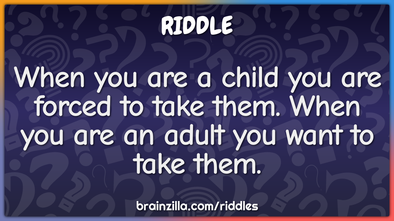 When you are a child you are forced to take them. When you are an...