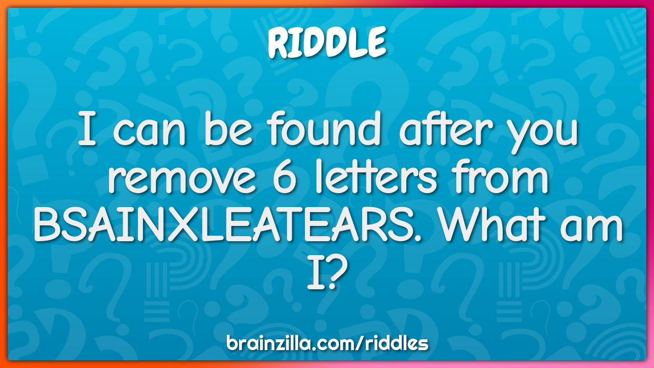 I can be found after you remove 6 letters from BSAINXLEATEARS. What am...