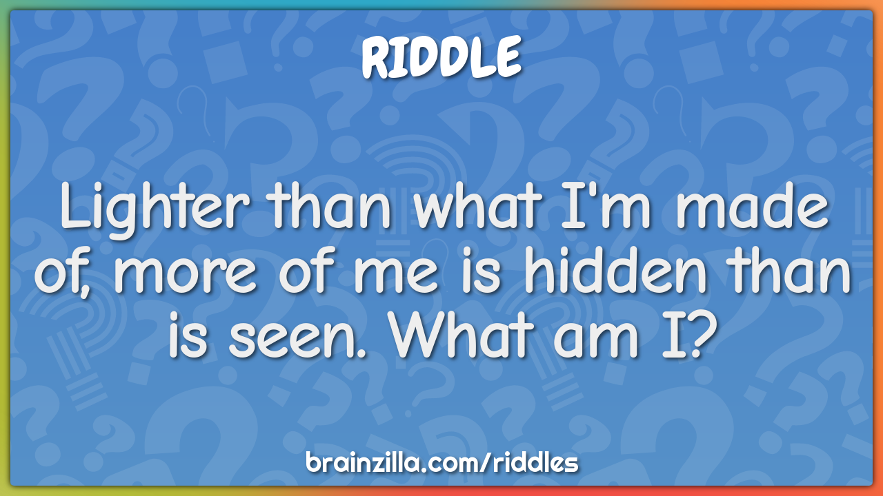 Lighter than what I'm made of, more of me is hidden than is seen. What...