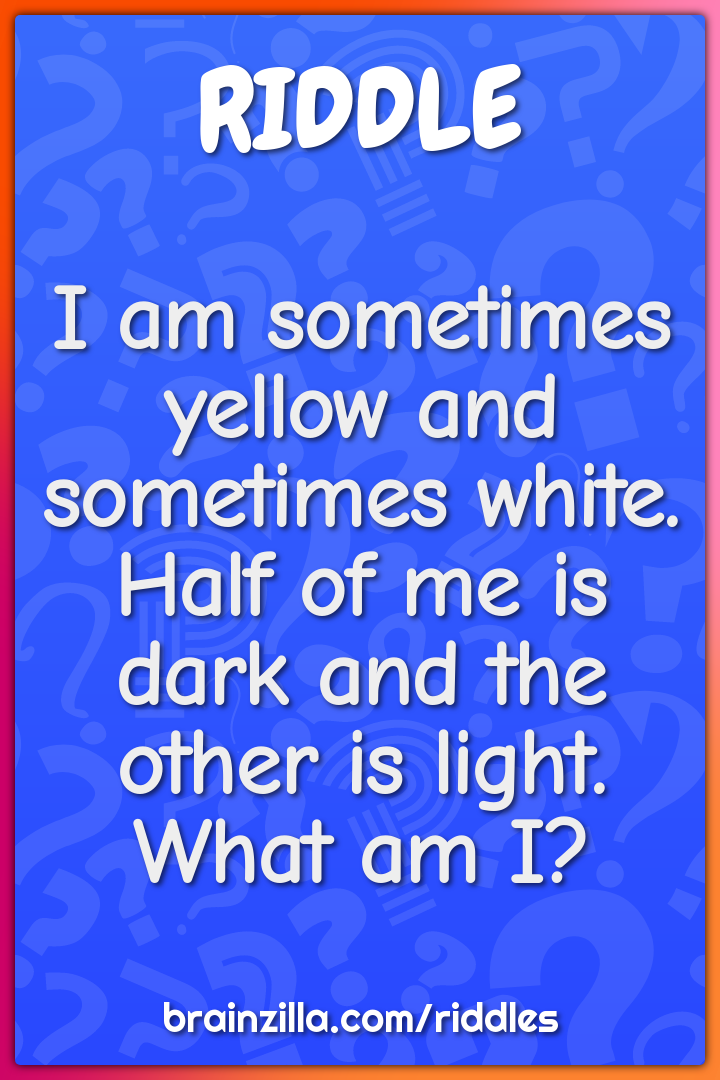 I am sometimes yellow and sometimes white. Half of me is dark and the...