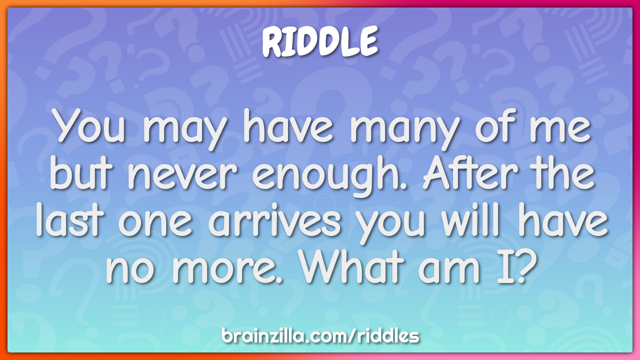 You may have many of me but never enough. After the last one arrives...