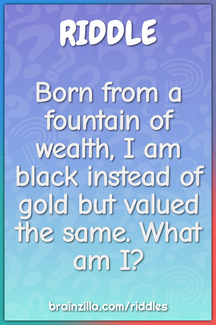 Born from a fountain of wealth, I am black instead of gold but valued...
