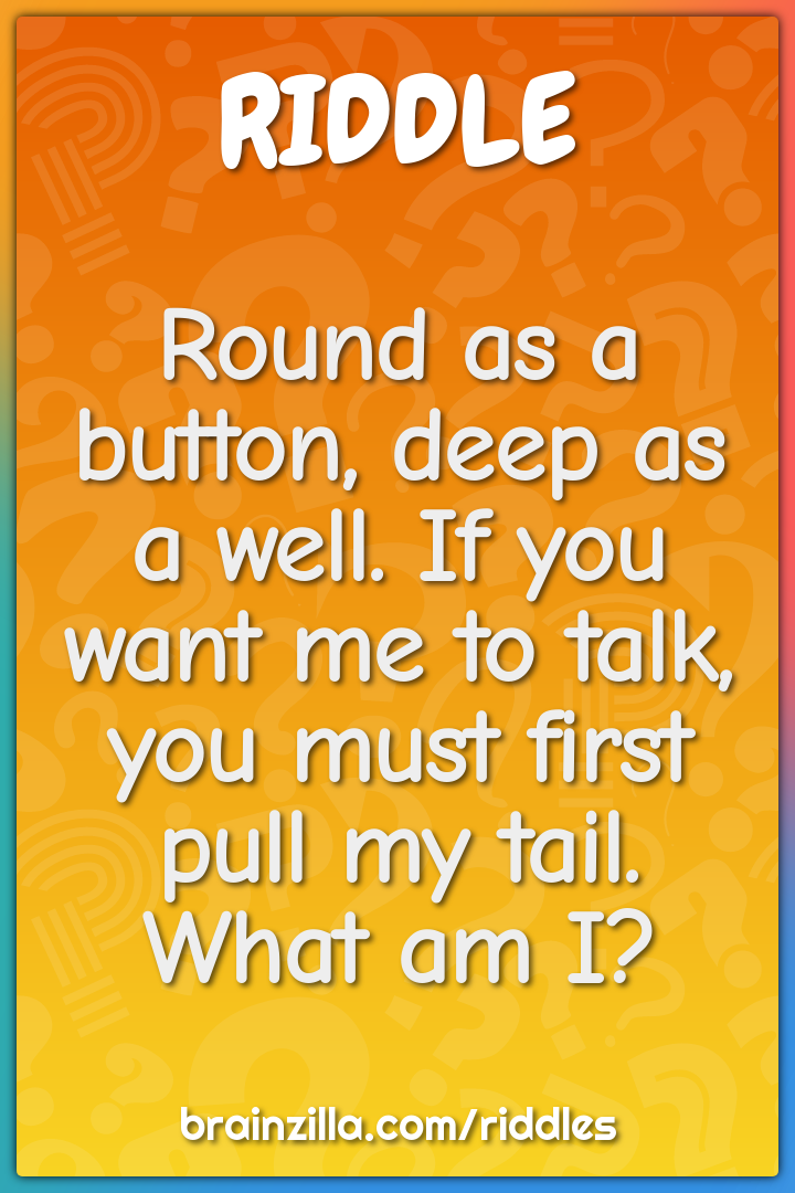 Round as a button, deep as a well. If you want me to talk, you must...