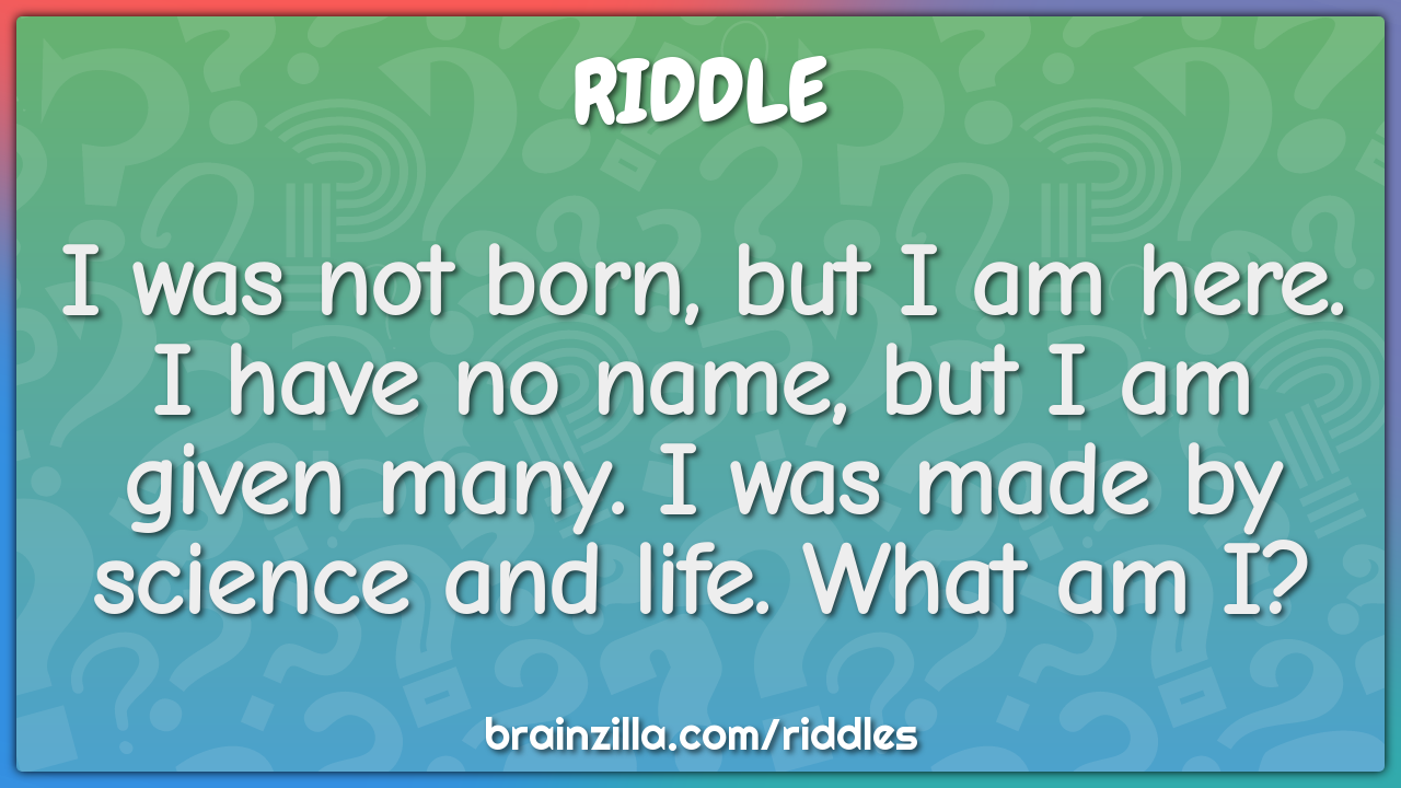 I was not born, but I am here. I have no name, but I am given many. I...