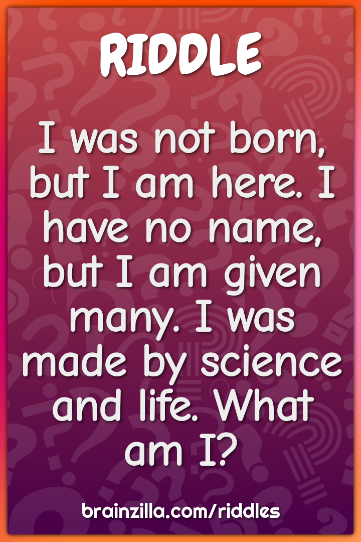 I was not born, but I am here. I have no name, but I am given many. I...