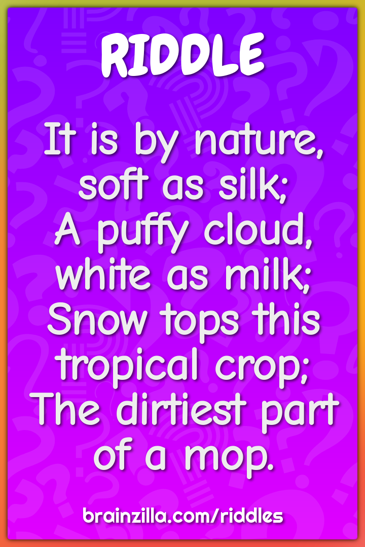 It is by nature, soft as silk; A puffy cloud, white as milk; Snow...