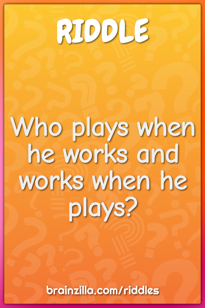 Who plays when he works and works when he plays?