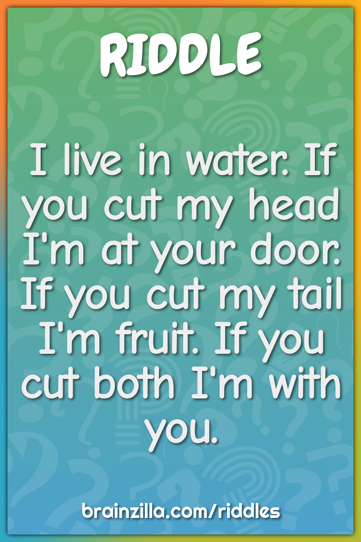 I live in water. If you cut my head I'm at your door. If you cut my...