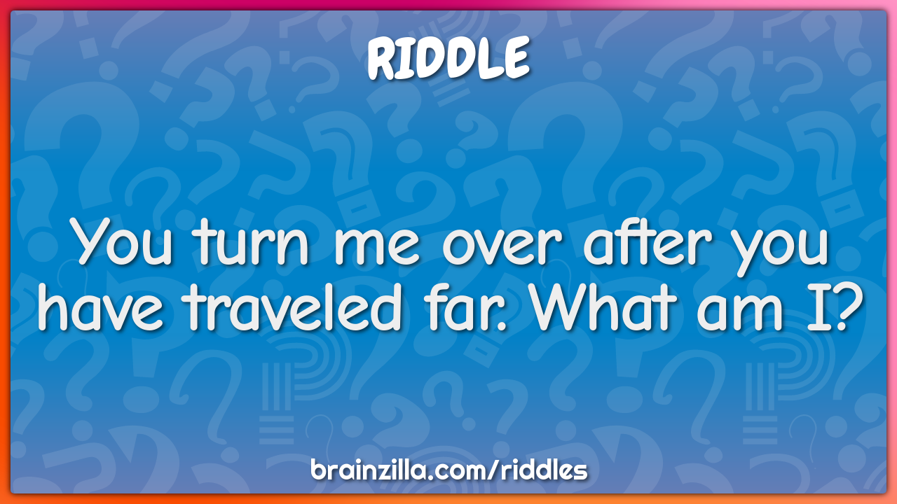You turn me over after you have traveled far. What am I?