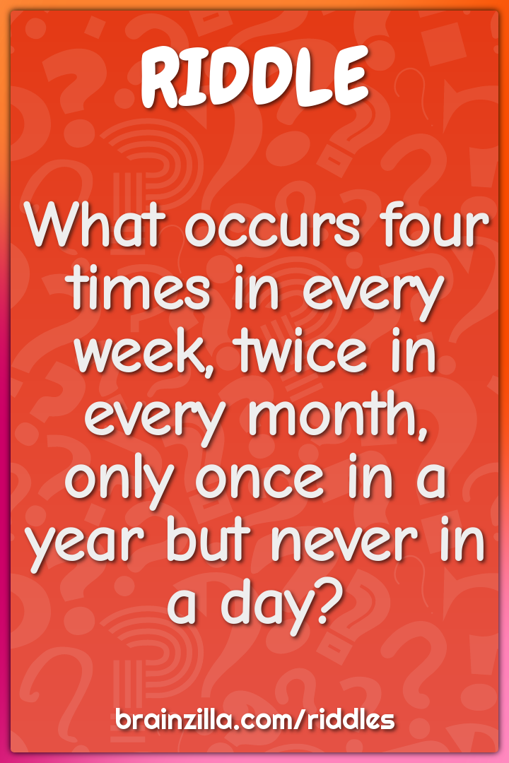 What occurs four times in every week, twice in every month, only once...