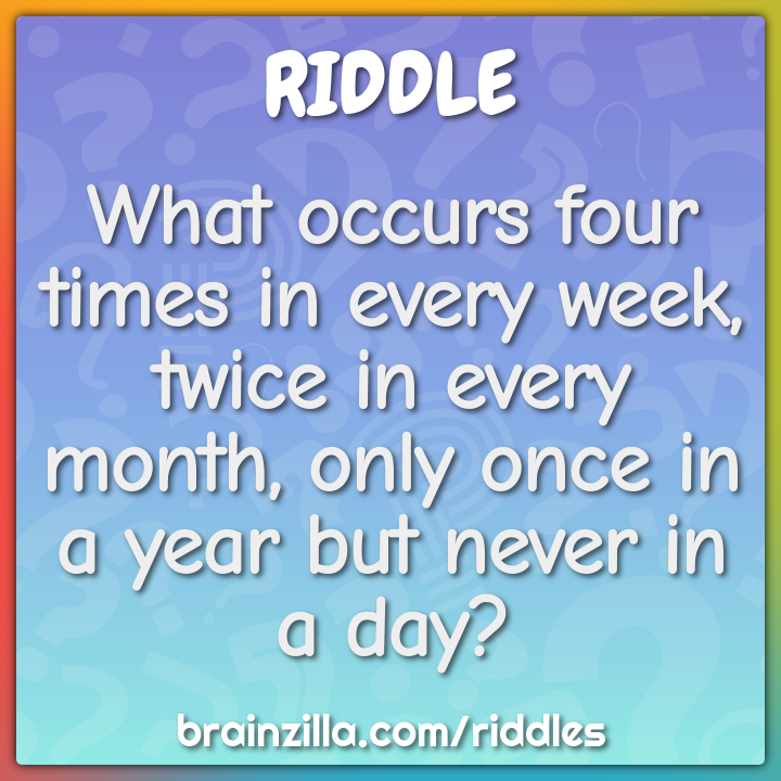 What occurs four times in every week, twice in every month, only once...