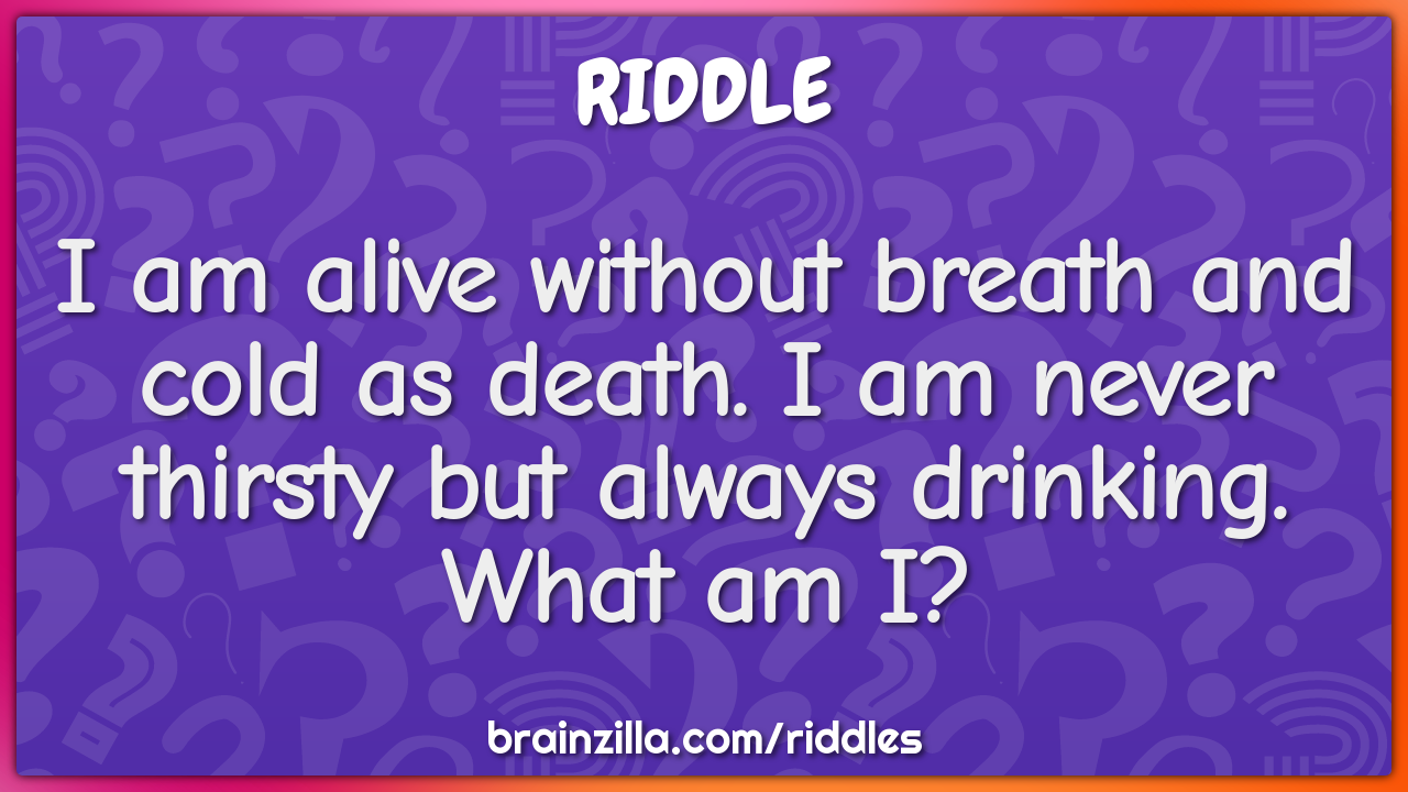 I am alive without breath and cold as death. I am never thirsty but...