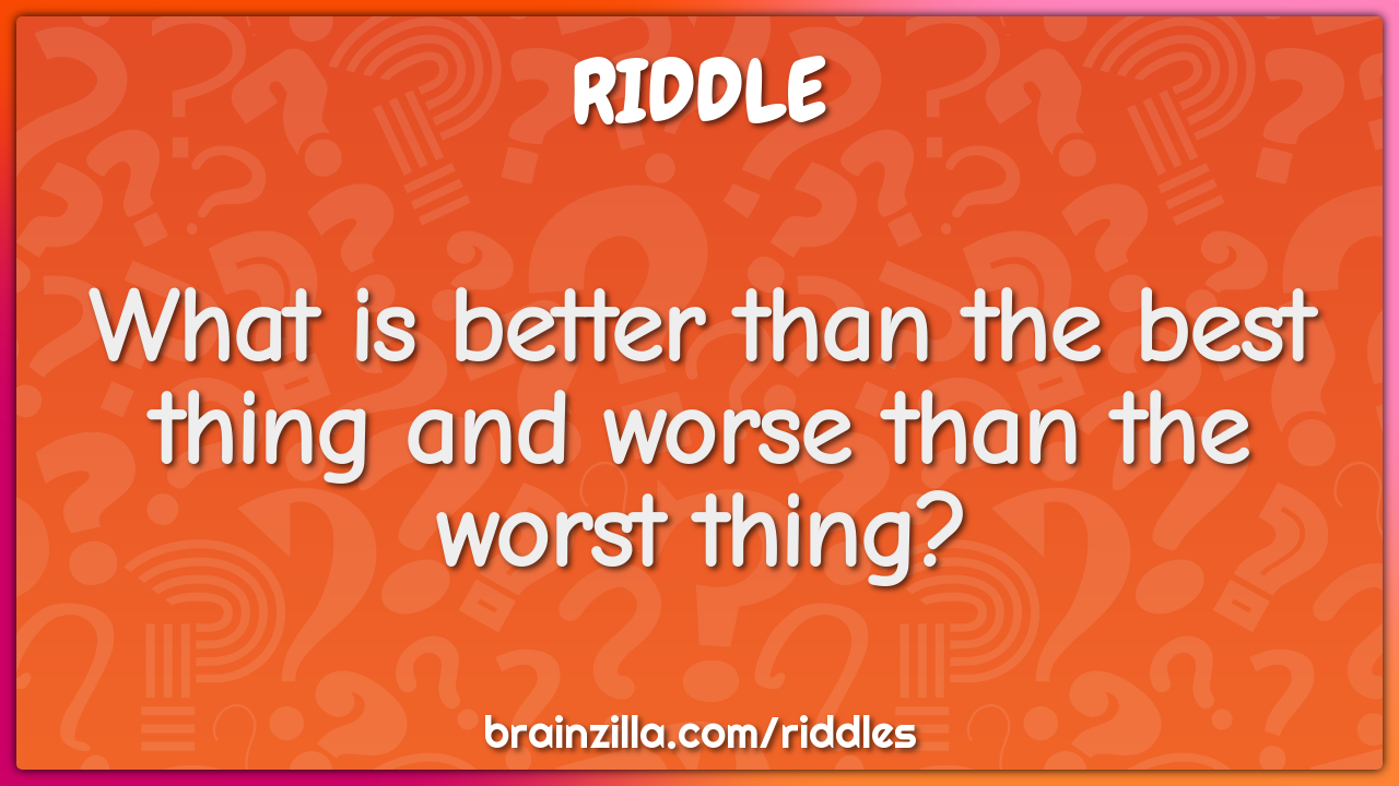 What is better than the best thing and worse than the worst thing?