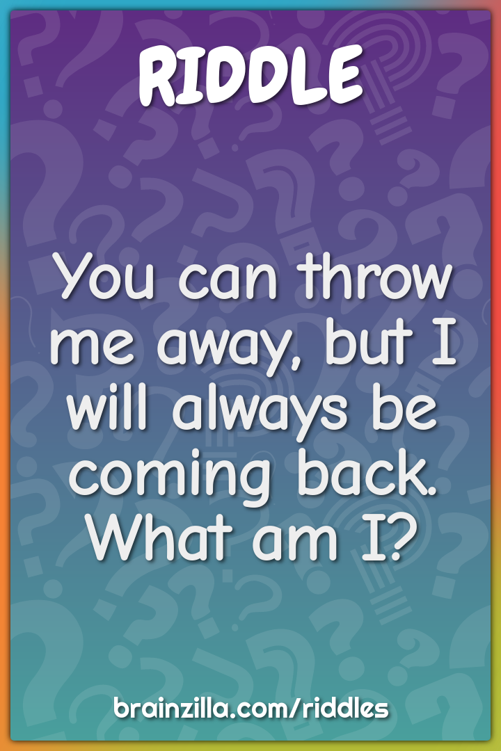 You can throw me away, but I will always be coming back. What am I?