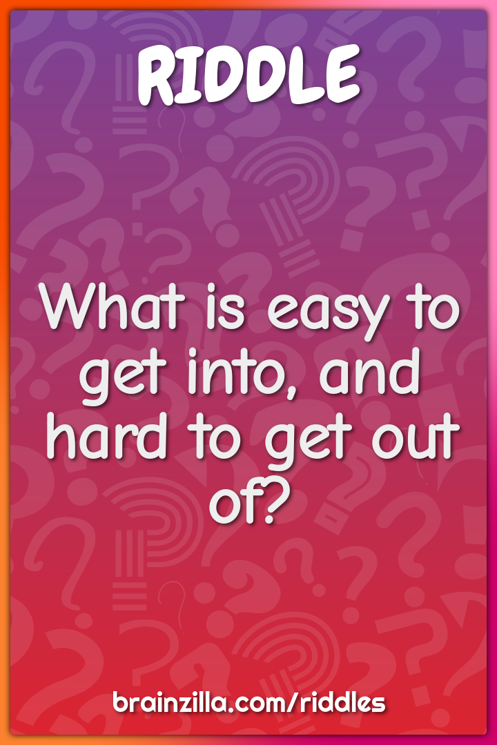 What is easy to get into, and hard to get out of? - Riddle & Answer