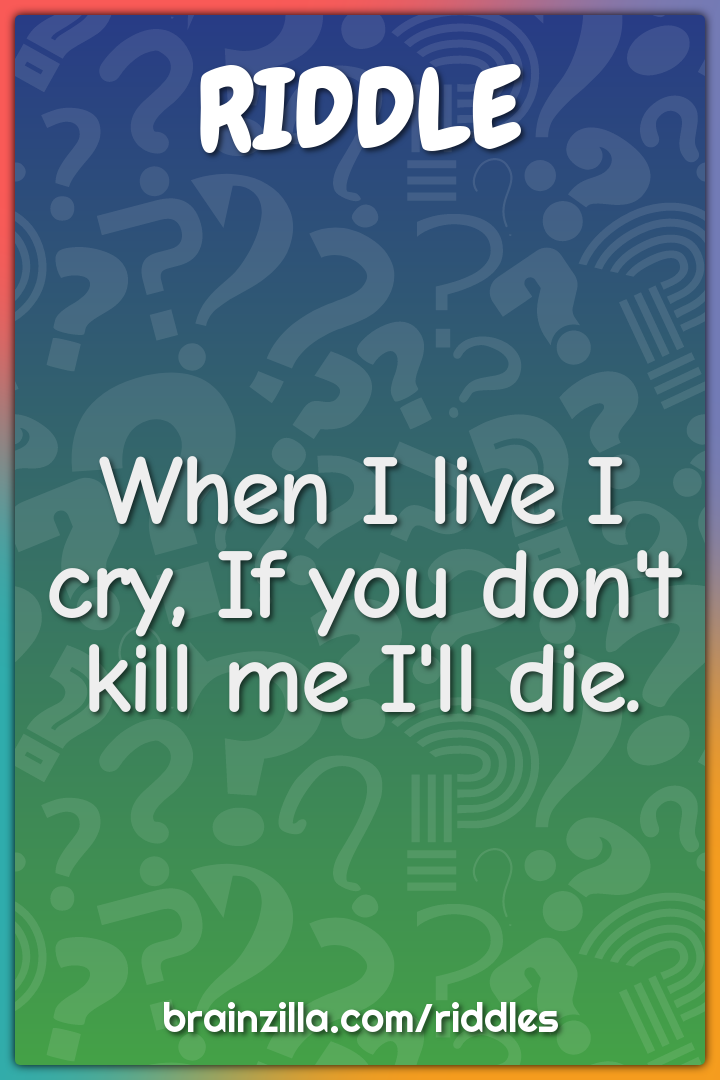 When I live I cry, If you don't kill me I'll die.