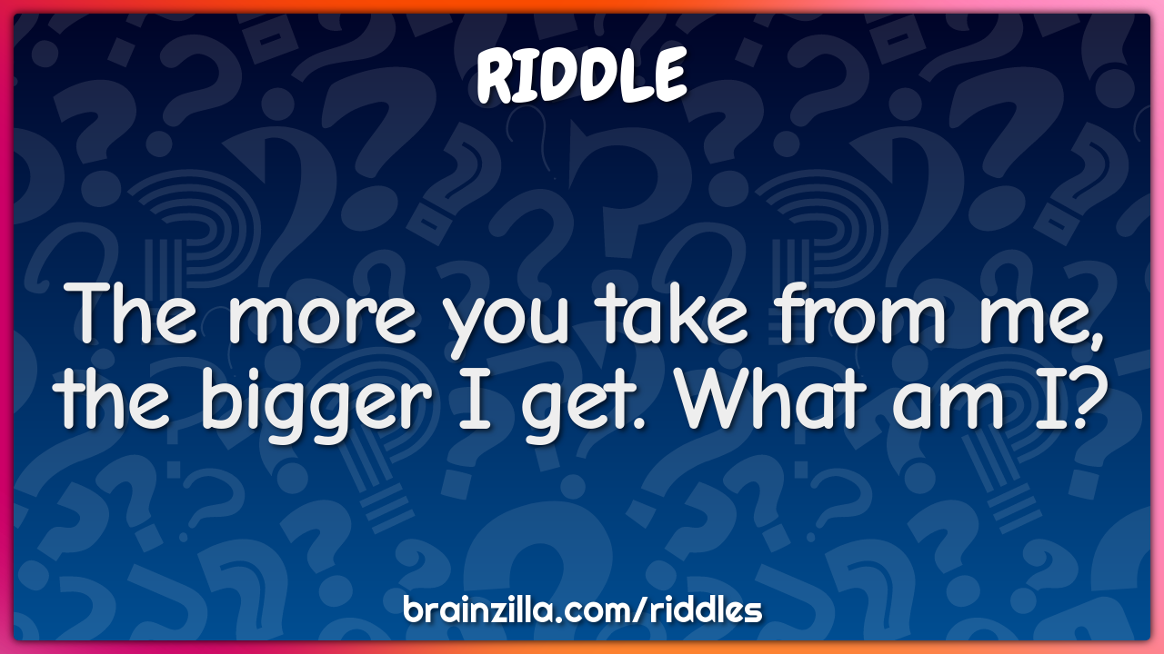 The more you take from me, the bigger I get. What am I?