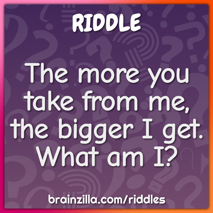 The more you take from me, the bigger I get. What am I?