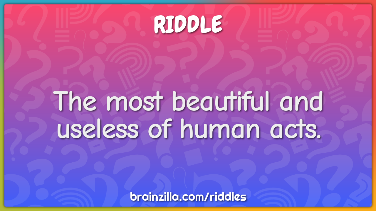 The most beautiful and useless of human acts.