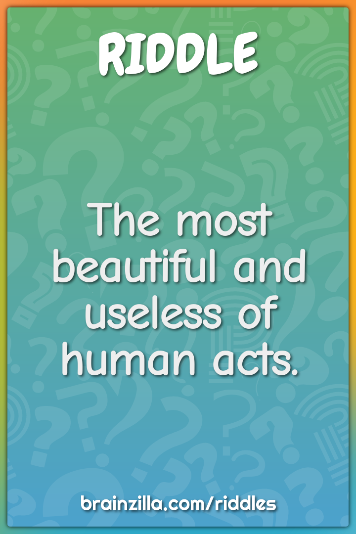 The most beautiful and useless of human acts.