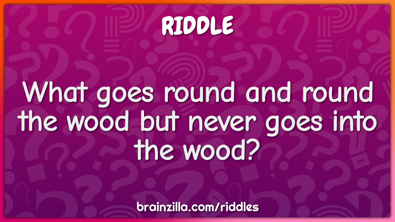 What goes round and round the wood but never goes into the wood?