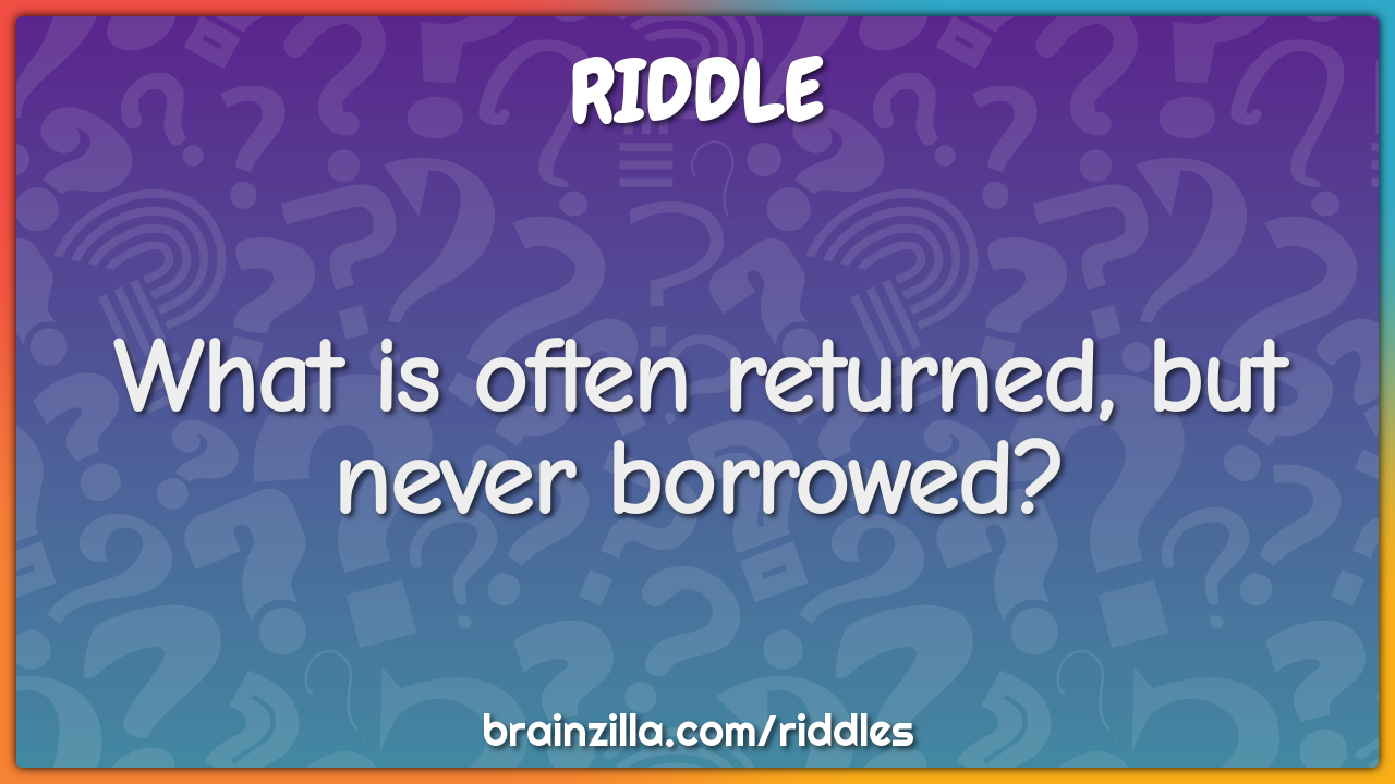 What is often returned, but never borrowed?