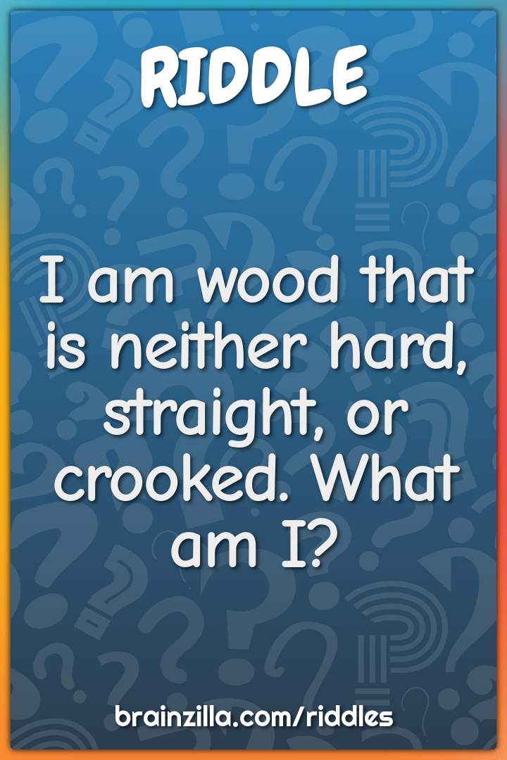 I am wood that is neither hard, straight, or crooked. What am I?