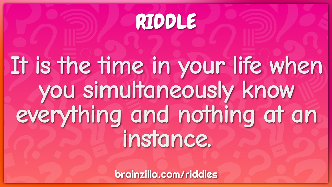 It is the time in your life when you simultaneously know everything...
