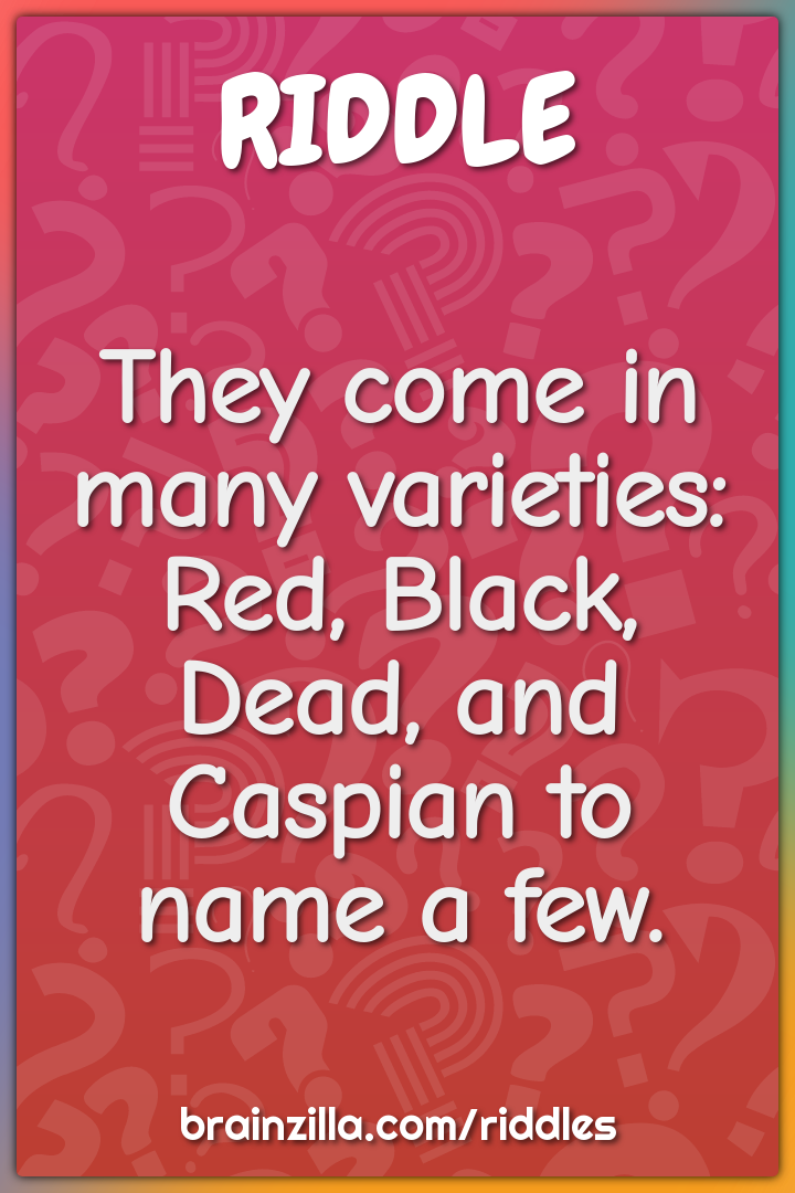 They come in many varieties: Red, Black, Dead, and Caspian to name a...